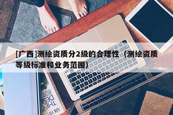 [廣西]測繪資質(zhì)分2級的合理性（測繪資質(zhì)等級標(biāo)準(zhǔn)和業(yè)務(wù)范圍）