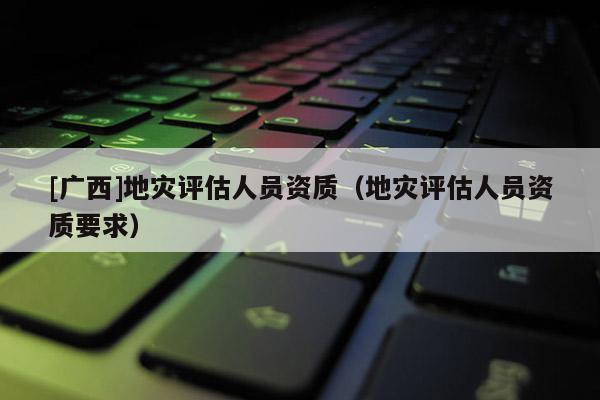 [廣西]地災(zāi)評(píng)估人員資質(zhì)（地災(zāi)評(píng)估人員資質(zhì)要求）