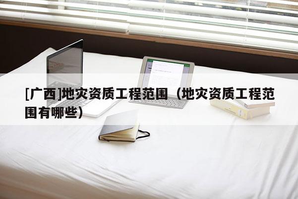 [廣西]地災(zāi)資質(zhì)工程范圍（地災(zāi)資質(zhì)工程范圍有哪些）