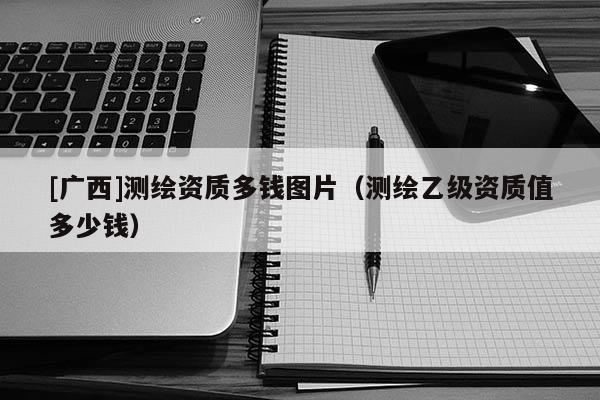 [廣西]測(cè)繪資質(zhì)多錢圖片（測(cè)繪乙級(jí)資質(zhì)值多少錢）
