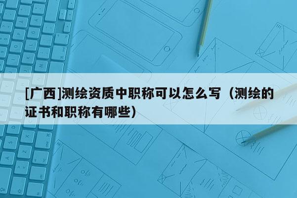 [廣西]測繪資質(zhì)中職稱可以怎么寫（測繪的證書和職稱有哪些）