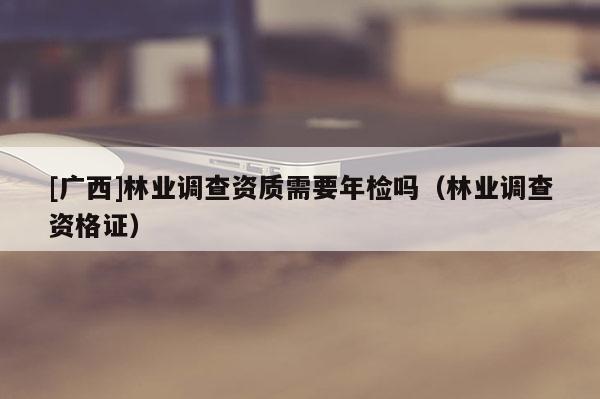 [廣西]林業(yè)調查資質需要年檢嗎（林業(yè)調查資格證）