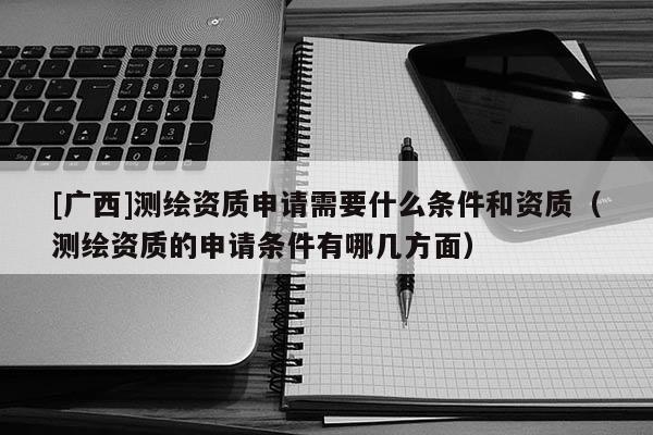 [廣西]測(cè)繪資質(zhì)申請(qǐng)需要什么條件和資質(zhì)（測(cè)繪資質(zhì)的申請(qǐng)條件有哪幾方面）