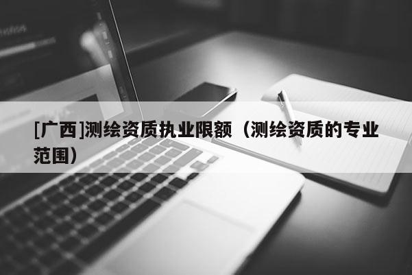 [廣西]測繪資質(zhì)執(zhí)業(yè)限額（測繪資質(zhì)的專業(yè)范圍）