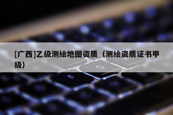 [廣西]乙級(jí)測(cè)繪地圖資質(zhì)（測(cè)繪資質(zhì)證書甲級(jí)）