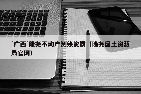 [廣西]隆堯不動(dòng)產(chǎn)測(cè)繪資質(zhì)（隆堯國(guó)土資源局官網(wǎng)）