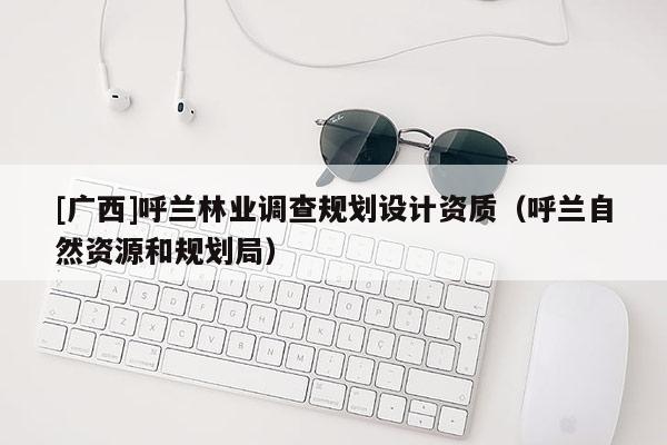 [廣西]呼蘭林業(yè)調(diào)查規(guī)劃設(shè)計(jì)資質(zhì)（呼蘭自然資源和規(guī)劃局）