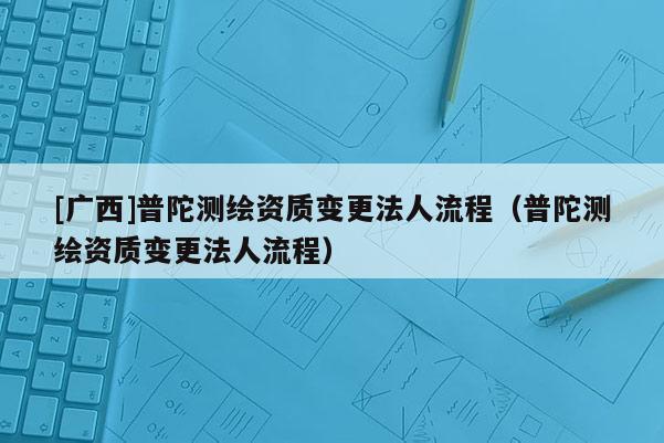 [廣西]普陀測繪資質(zhì)變更法人流程（普陀測繪資質(zhì)變更法人流程）