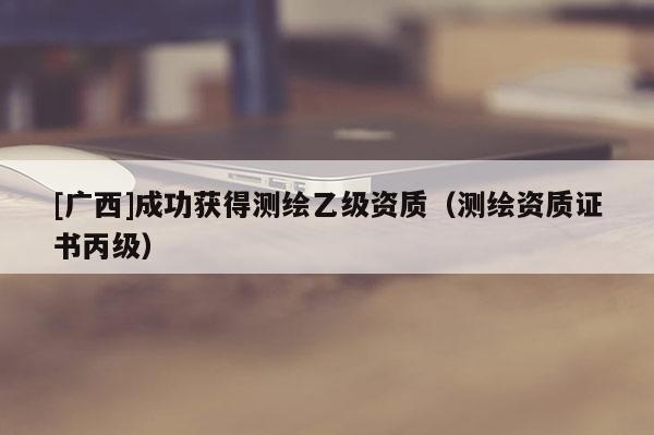 [廣西]成功獲得測繪乙級資質(zhì)（測繪資質(zhì)證書丙級）