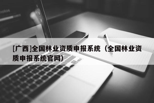 [廣西]全國林業(yè)資質(zhì)申報(bào)系統(tǒng)（全國林業(yè)資質(zhì)申報(bào)系統(tǒng)官網(wǎng)）