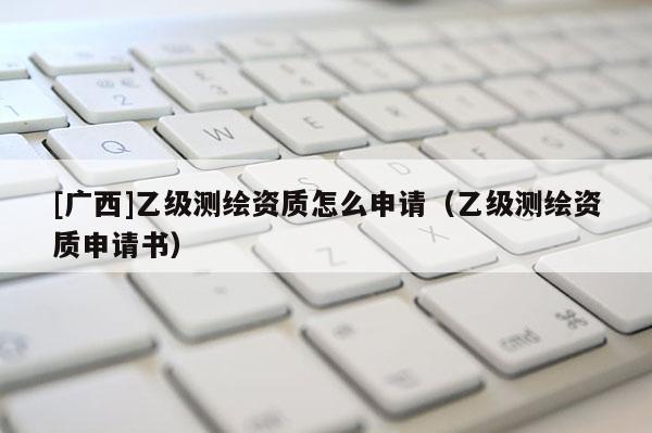 [廣西]乙級測繪資質(zhì)怎么申請（乙級測繪資質(zhì)申請書）