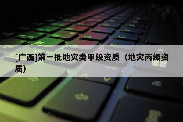 [廣西]第一批地災(zāi)類甲級(jí)資質(zhì)（地災(zāi)丙級(jí)資質(zhì)）
