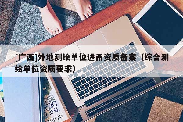 [廣西]外地測(cè)繪單位進(jìn)甬資質(zhì)備案（綜合測(cè)繪單位資質(zhì)要求）