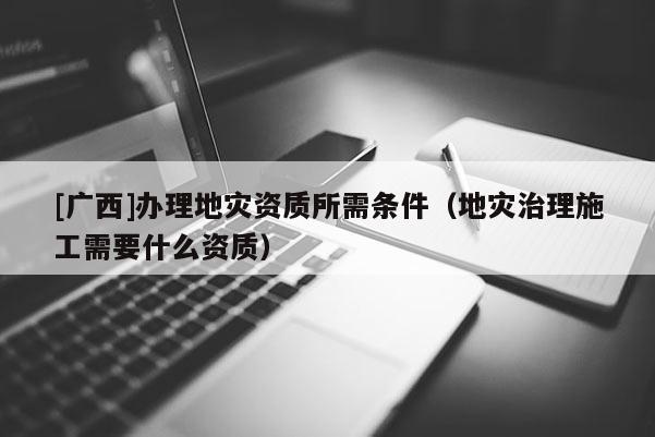 [廣西]辦理地災(zāi)資質(zhì)所需條件（地災(zāi)治理施工需要什么資質(zhì)）