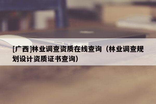 [廣西]林業(yè)調查資質在線查詢（林業(yè)調查規(guī)劃設計資質證書查詢）