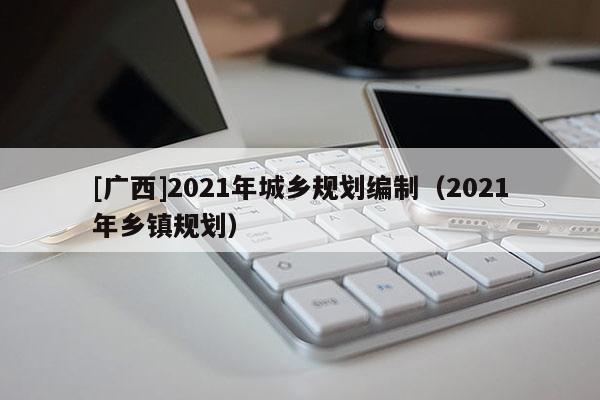 [廣西]2021年城鄉(xiāng)規(guī)劃編制（2021年鄉(xiāng)鎮(zhèn)規(guī)劃）