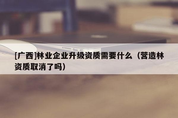 [廣西]林業(yè)企業(yè)升級資質需要什么（營造林資質取消了嗎）