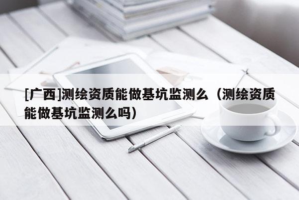 [廣西]測繪資質(zhì)能做基坑監(jiān)測么（測繪資質(zhì)能做基坑監(jiān)測么嗎）