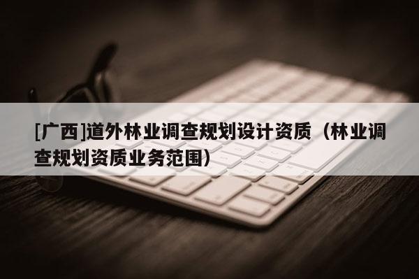 [廣西]道外林業(yè)調(diào)查規(guī)劃設(shè)計(jì)資質(zhì)（林業(yè)調(diào)查規(guī)劃資質(zhì)業(yè)務(wù)范圍）