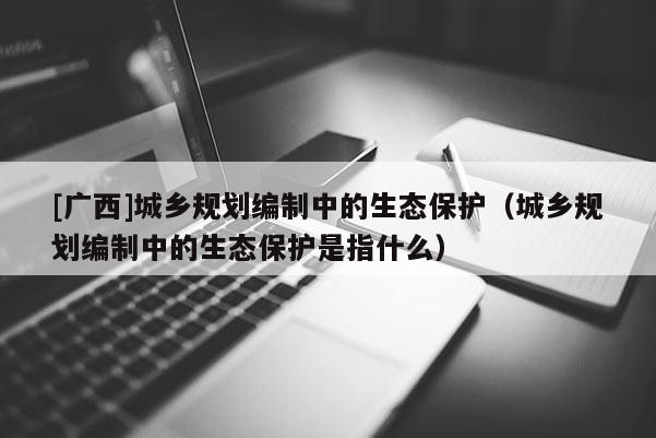 [廣西]城鄉(xiāng)規(guī)劃編制中的生態(tài)保護(hù)（城鄉(xiāng)規(guī)劃編制中的生態(tài)保護(hù)是指什么）