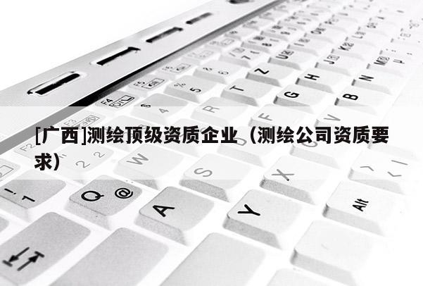 [廣西]測(cè)繪頂級(jí)資質(zhì)企業(yè)（測(cè)繪公司資質(zhì)要求）