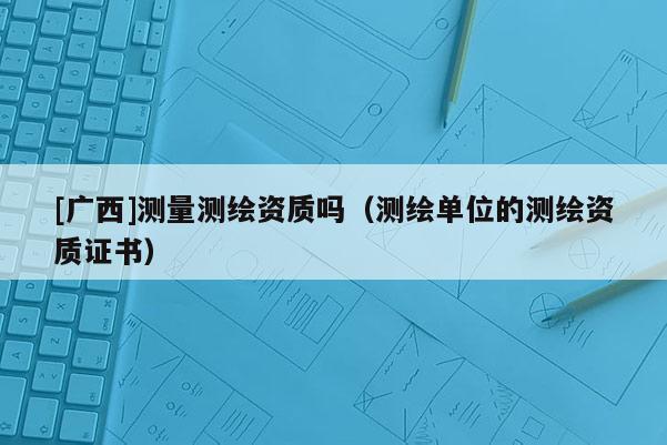 [廣西]測量測繪資質(zhì)嗎（測繪單位的測繪資質(zhì)證書）