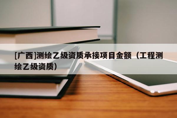 [廣西]測繪乙級資質(zhì)承接項目金額（工程測繪乙級資質(zhì)）