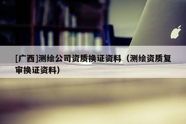 [廣西]測繪公司資質(zhì)換證資料（測繪資質(zhì)復(fù)審換證資料）