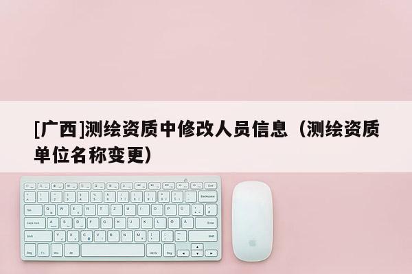 [廣西]測繪資質(zhì)中修改人員信息（測繪資質(zhì)單位名稱變更）