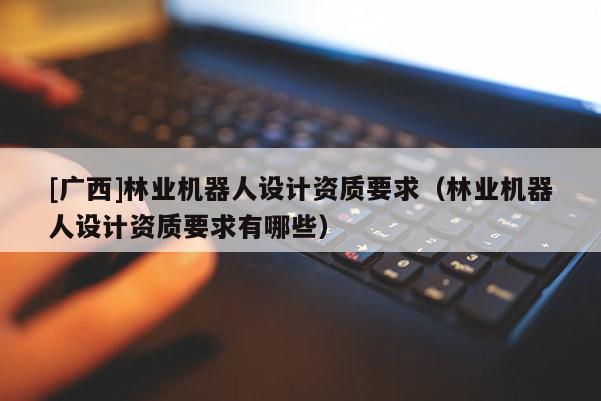 [廣西]林業(yè)機器人設計資質(zhì)要求（林業(yè)機器人設計資質(zhì)要求有哪些）