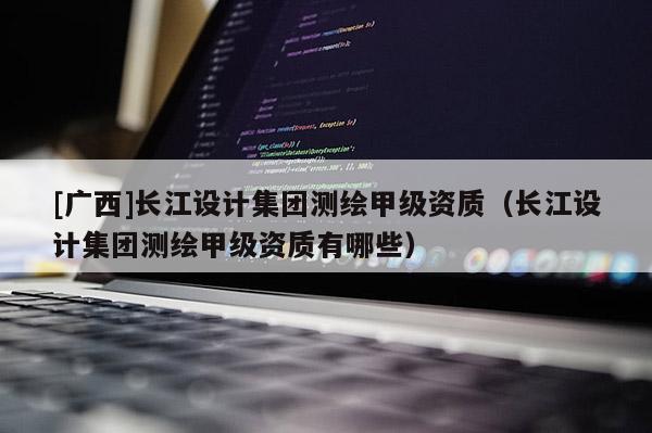 [廣西]長江設計集團測繪甲級資質(zhì)（長江設計集團測繪甲級資質(zhì)有哪些）