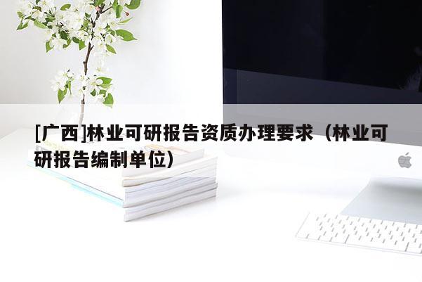 [廣西]林業(yè)可研報告資質(zhì)辦理要求（林業(yè)可研報告編制單位）