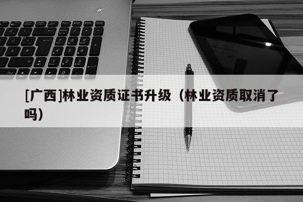[廣西]林業(yè)資質(zhì)證書升級（林業(yè)資質(zhì)取消了嗎）