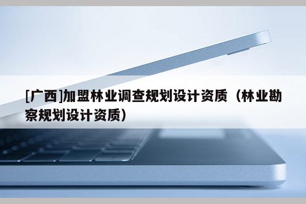 [廣西]加盟林業(yè)調(diào)查規(guī)劃設(shè)計(jì)資質(zhì)（林業(yè)勘察規(guī)劃設(shè)計(jì)資質(zhì)）