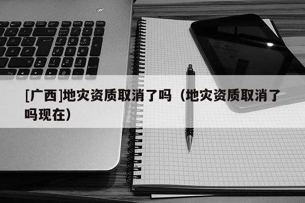 [廣西]地災(zāi)資質(zhì)取消了嗎（地災(zāi)資質(zhì)取消了嗎現(xiàn)在）
