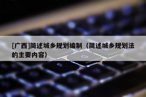 [廣西]簡述城鄉(xiāng)規(guī)劃編制（簡述城鄉(xiāng)規(guī)劃法的主要內(nèi)容）
