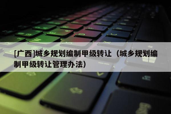 [廣西]城鄉(xiāng)規(guī)劃編制甲級(jí)轉(zhuǎn)讓?zhuān)ǔ青l(xiāng)規(guī)劃編制甲級(jí)轉(zhuǎn)讓管理辦法）
