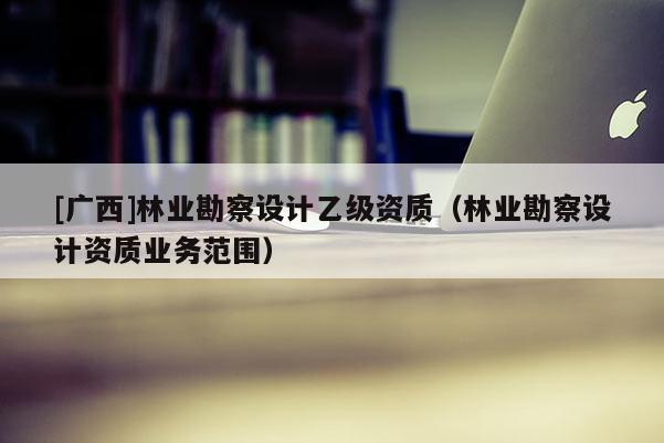 [廣西]林業(yè)勘察設(shè)計(jì)乙級(jí)資質(zhì)（林業(yè)勘察設(shè)計(jì)資質(zhì)業(yè)務(wù)范圍）