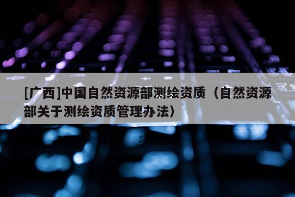 [廣西]中國自然資源部測繪資質(zhì)（自然資源部關(guān)于測繪資質(zhì)管理辦法）