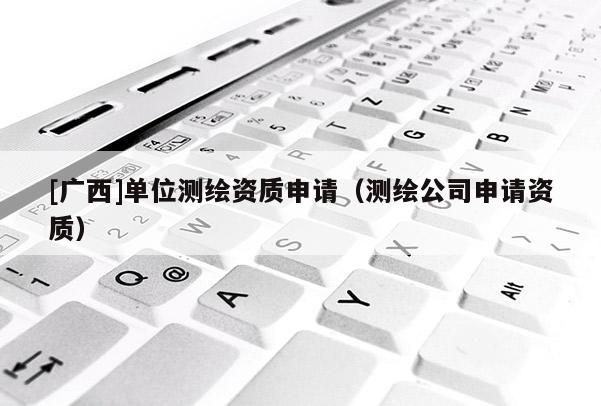[廣西]單位測(cè)繪資質(zhì)申請(qǐng)（測(cè)繪公司申請(qǐng)資質(zhì)）