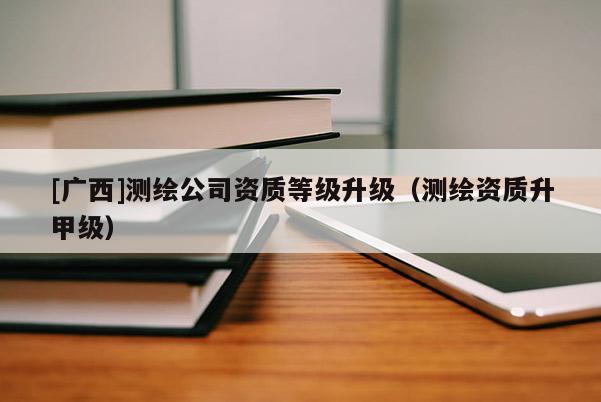 [廣西]測(cè)繪公司資質(zhì)等級(jí)升級(jí)（測(cè)繪資質(zhì)升甲級(jí)）