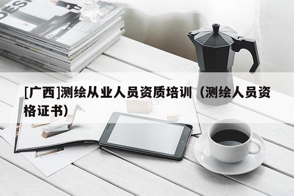 [廣西]測(cè)繪從業(yè)人員資質(zhì)培訓(xùn)（測(cè)繪人員資格證書）