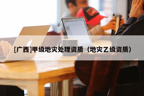 [廣西]甲級地災(zāi)處理資質(zhì)（地災(zāi)乙級資質(zhì)）