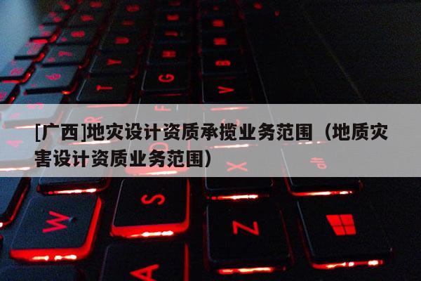 [廣西]地災設計資質(zhì)承攬業(yè)務范圍（地質(zhì)災害設計資質(zhì)業(yè)務范圍）