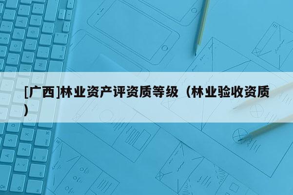 [廣西]林業(yè)資產(chǎn)評(píng)資質(zhì)等級(jí)（林業(yè)驗(yàn)收資質(zhì)）