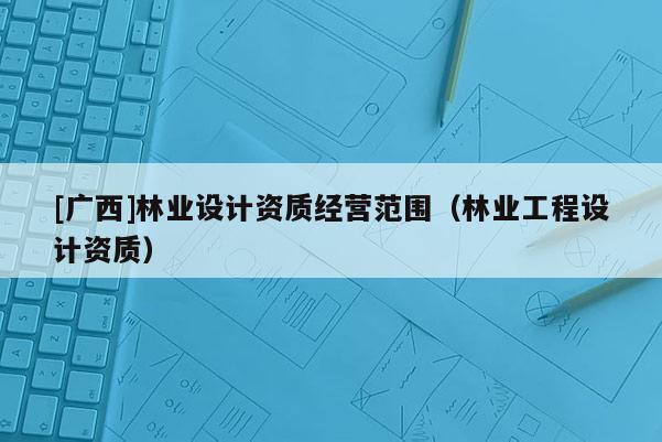 [廣西]林業(yè)設(shè)計(jì)資質(zhì)經(jīng)營范圍（林業(yè)工程設(shè)計(jì)資質(zhì)）