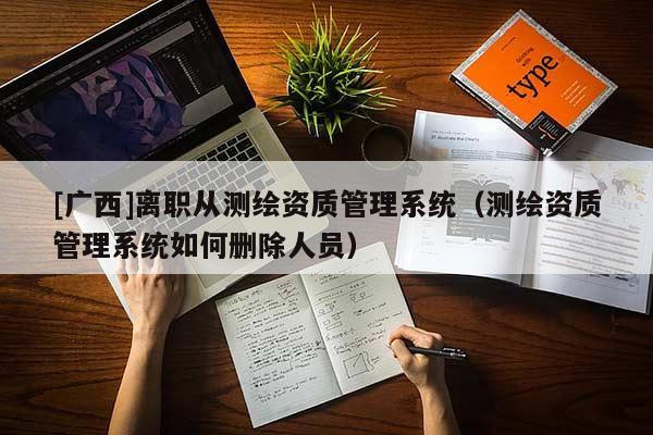 [廣西]離職從測繪資質管理系統(tǒng)（測繪資質管理系統(tǒng)如何刪除人員）