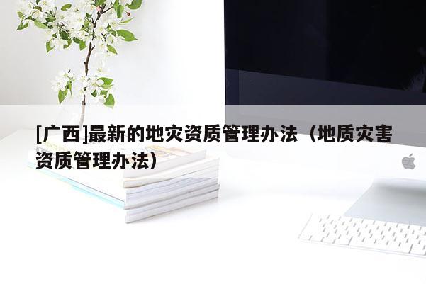 [廣西]最新的地災(zāi)資質(zhì)管理辦法（地質(zhì)災(zāi)害資質(zhì)管理辦法）