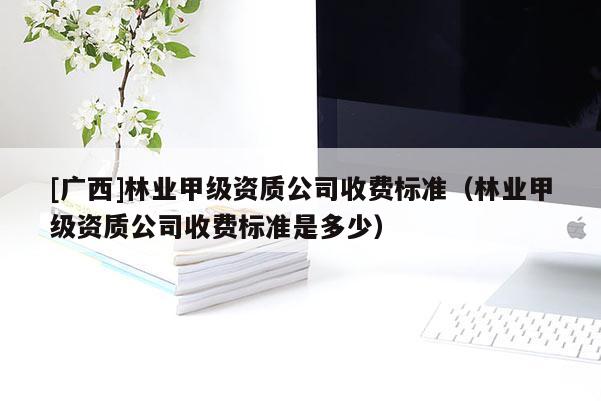 [廣西]林業(yè)甲級(jí)資質(zhì)公司收費(fèi)標(biāo)準(zhǔn)（林業(yè)甲級(jí)資質(zhì)公司收費(fèi)標(biāo)準(zhǔn)是多少）