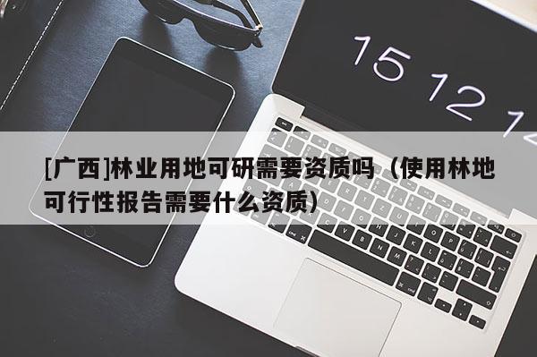 [廣西]林業(yè)用地可研需要資質(zhì)嗎（使用林地可行性報(bào)告需要什么資質(zhì)）